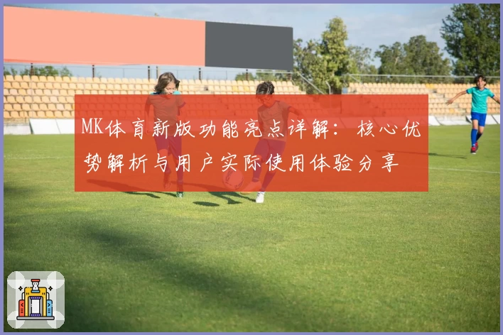 MK体育新版功能亮点详解：核心优势解析与用户实际使用体验分享