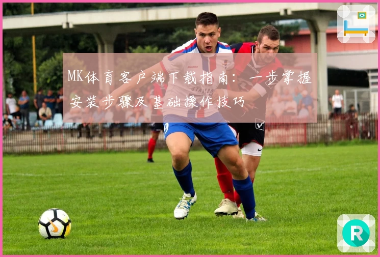 MK体育客户端下载指南：一步掌握安装步骤及基础操作技巧