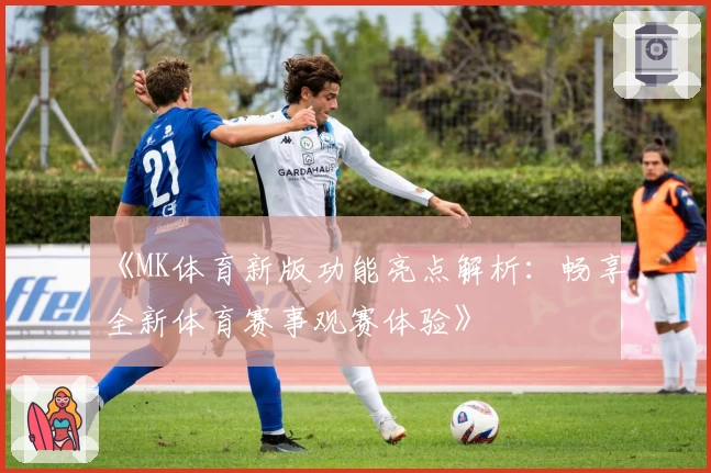 《MK体育新版功能亮点解析：畅享全新体育赛事观赛体验》